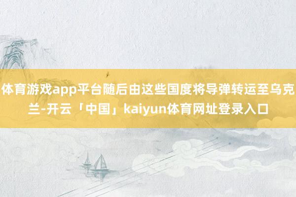 体育游戏app平台随后由这些国度将导弹转运至乌克兰-开云「中国」kaiyun体育网址登录入口