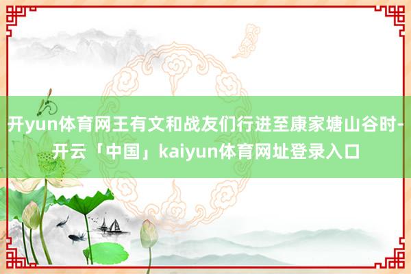 开yun体育网王有文和战友们行进至康家塘山谷时-开云「中国」kaiyun体育网址登录入口