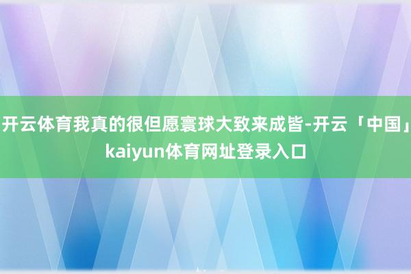 开云体育我真的很但愿寰球大致来成皆-开云「中国」kaiyun体育网址登录入口