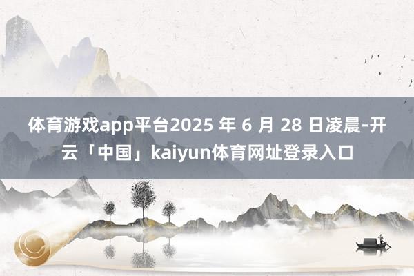体育游戏app平台2025 年 6 月 28 日凌晨-开云「中国」kaiyun体育网址登录入口