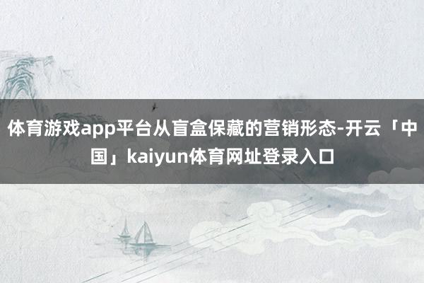 体育游戏app平台从盲盒保藏的营销形态-开云「中国」kaiyun体育网址登录入口