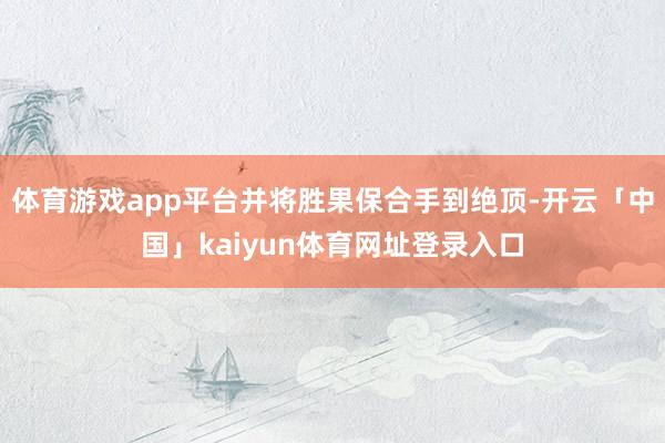 体育游戏app平台并将胜果保合手到绝顶-开云「中国」kaiyun体育网址登录入口