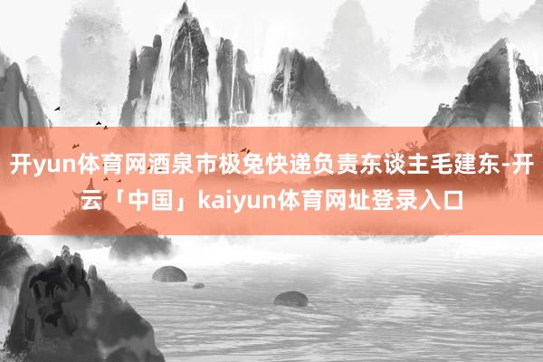 开yun体育网酒泉市极兔快递负责东谈主毛建东-开云「中国」kaiyun体育网址登录入口