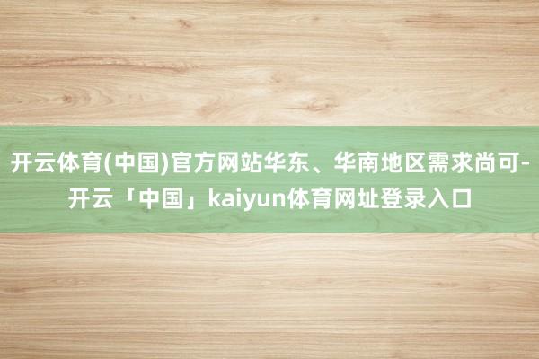 开云体育(中国)官方网站华东、华南地区需求尚可-开云「中国」kaiyun体育网址登录入口