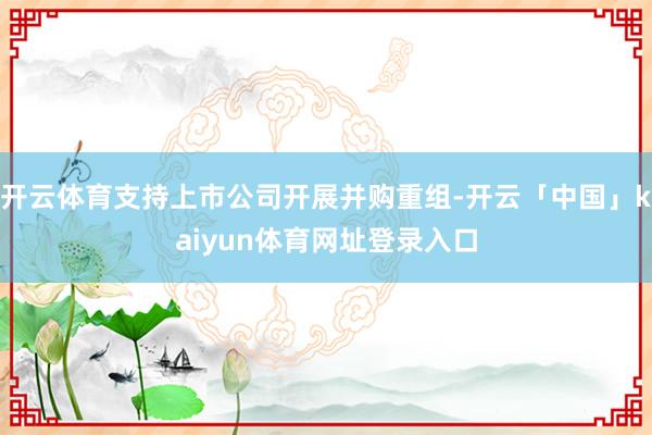 开云体育支持上市公司开展并购重组-开云「中国」kaiyun体育网址登录入口