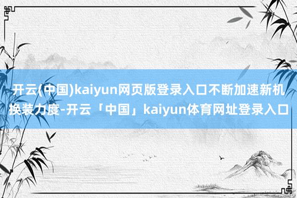 开云(中国)kaiyun网页版登录入口不断加速新机换装力度-开云「中国」kaiyun体育网址登录入口