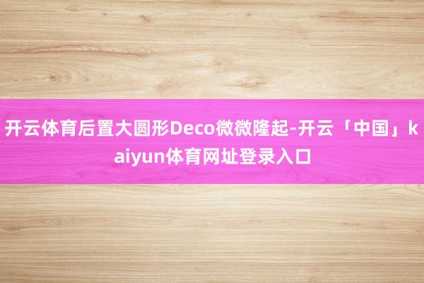 开云体育后置大圆形Deco微微隆起-开云「中国」kaiyun体育网址登录入口