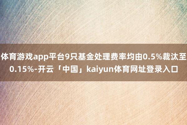 体育游戏app平台9只基金处理费率均由0.5%裁汰至0.15%-开云「中国」kaiyun体育网址登录入口