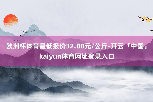 欧洲杯体育最低报价32.00元/公斤-开云「中国」kaiyun体育网址登录入口