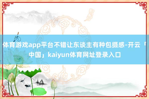 体育游戏app平台不错让东谈主有种包摄感-开云「中国」kaiyun体育网址登录入口