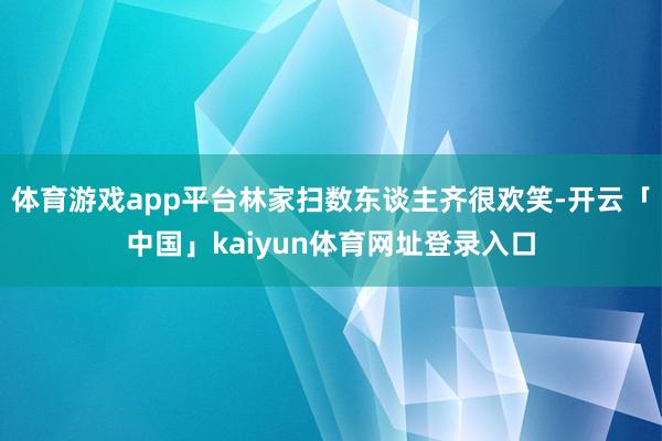 体育游戏app平台林家扫数东谈主齐很欢笑-开云「中国」kaiyun体育网址登录入口