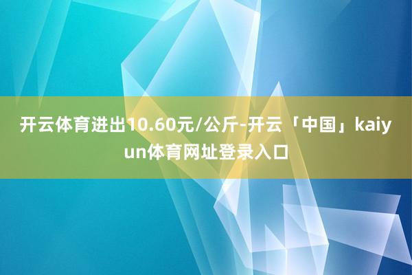 开云体育进出10.60元/公斤-开云「中国」kaiyun体育网址登录入口