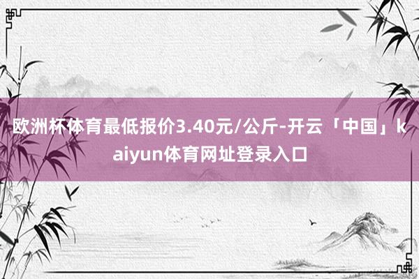 欧洲杯体育最低报价3.40元/公斤-开云「中国」kaiyun体育网址登录入口