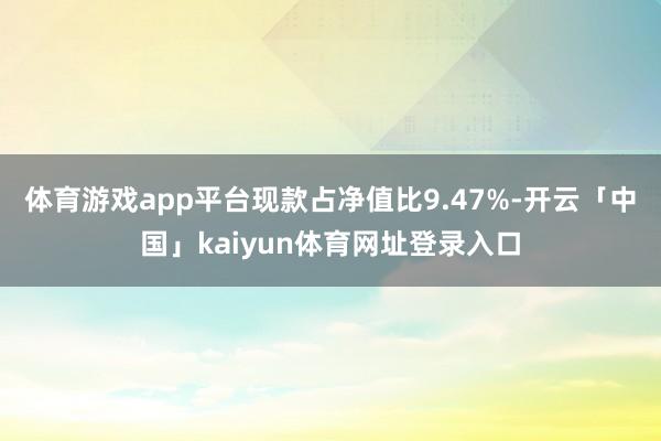 体育游戏app平台现款占净值比9.47%-开云「中国」kaiyun体育网址登录入口