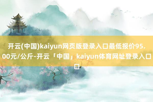 开云(中国)kaiyun网页版登录入口最低报价95.00元/公斤-开云「中国」kaiyun体育网址登录入口