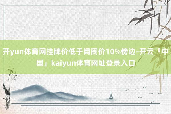 开yun体育网挂牌价低于阛阓价10%傍边-开云「中国」kaiyun体育网址登录入口