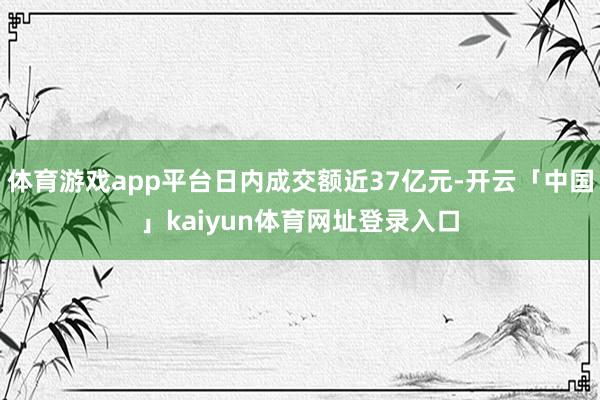 体育游戏app平台日内成交额近37亿元-开云「中国」kaiyun体育网址登录入口
