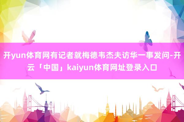 开yun体育网有记者就梅德韦杰夫访华一事发问-开云「中国」kaiyun体育网址登录入口