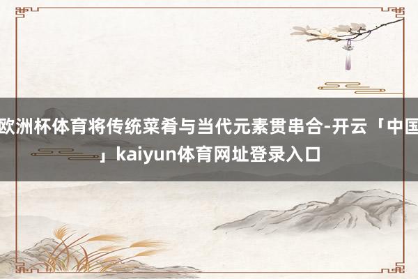 欧洲杯体育将传统菜肴与当代元素贯串合-开云「中国」kaiyun体育网址登录入口