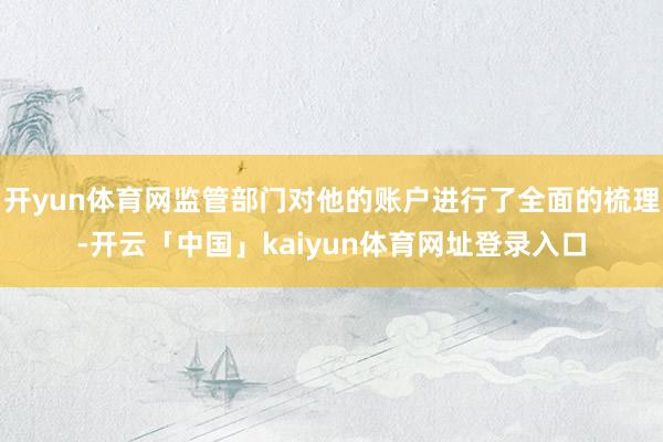 开yun体育网监管部门对他的账户进行了全面的梳理-开云「中国」kaiyun体育网址登录入口