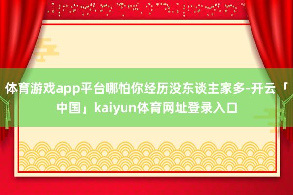 体育游戏app平台哪怕你经历没东谈主家多-开云「中国」kaiyun体育网址登录入口