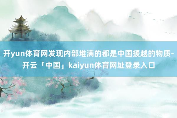 开yun体育网发现内部堆满的都是中国援越的物质-开云「中国」kaiyun体育网址登录入口