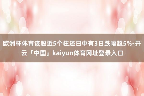 欧洲杯体育该股近5个往还日中有3日跌幅超5%-开云「中国」kaiyun体育网址登录入口