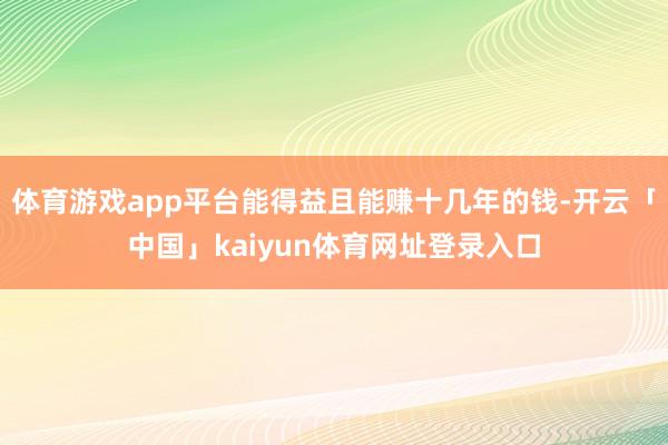 体育游戏app平台能得益且能赚十几年的钱-开云「中国」kaiyun体育网址登录入口