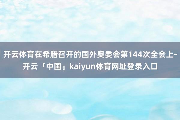 开云体育在希腊召开的国外奥委会第144次全会上-开云「中国」kaiyun体育网址登录入口