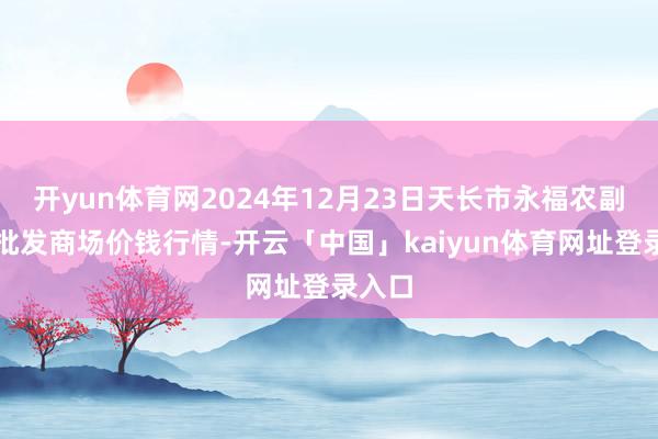 开yun体育网2024年12月23日天长市永福农副产物批发商场价钱行情-开云「中国」kaiyun体育网址登录入口