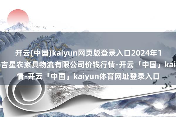 开云(中国)kaiyun网页版登录入口2024年12月23日天津韩家墅海吉星农家具物流有限公司价钱行情-开云「中国」kaiyun体育网址登录入口