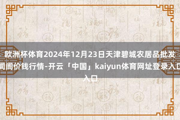 欧洲杯体育2024年12月23日天津碧城农居品批发阛阓价钱行情-开云「中国」kaiyun体育网址登录入口