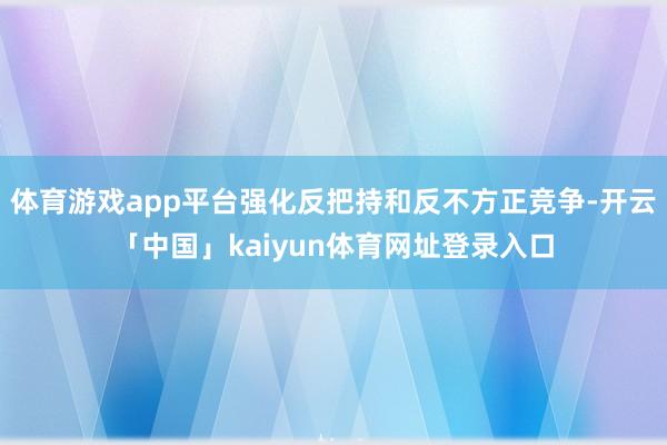 体育游戏app平台强化反把持和反不方正竞争-开云「中国」kaiyun体育网址登录入口