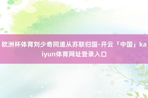 欧洲杯体育刘少奇同道从苏联归国-开云「中国」kaiyun体育网址登录入口