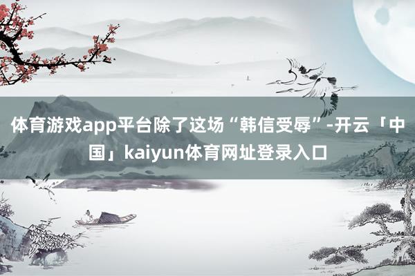 体育游戏app平台除了这场“韩信受辱”-开云「中国」kaiyun体育网址登录入口