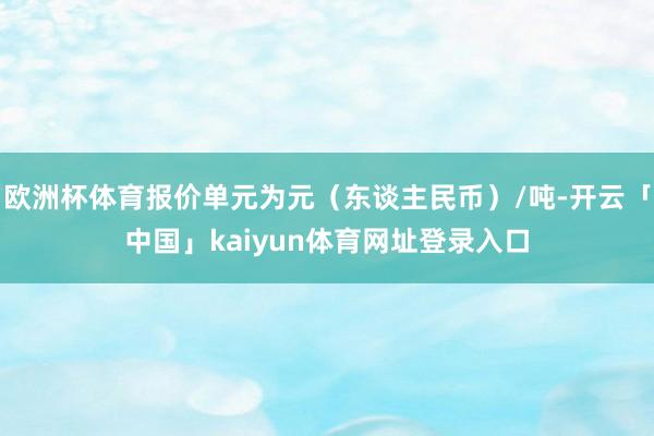 欧洲杯体育报价单元为元(东谈主民币)/吨-开云「中国」kaiyun体育网址登录入口