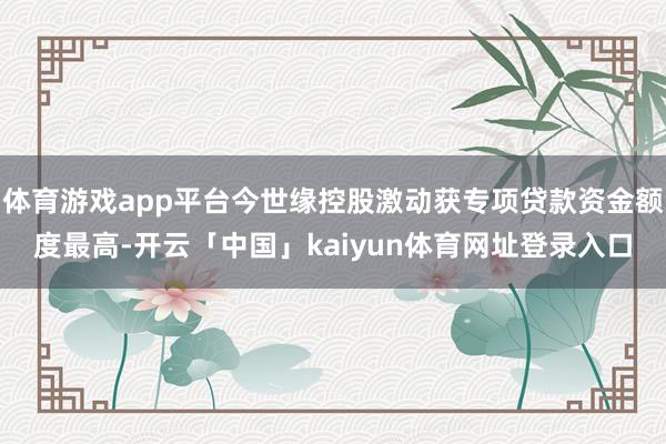 体育游戏app平台今世缘控股激动获专项贷款资金额度最高-开云「中国」kaiyun体育网址登录入口