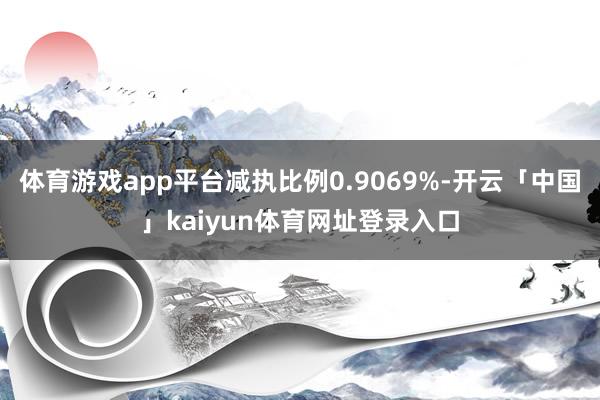 体育游戏app平台减执比例0.9069%-开云「中国」kaiyun体育网址登录入口