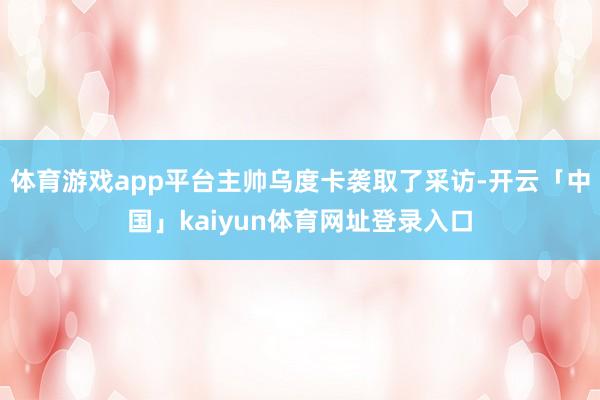 体育游戏app平台主帅乌度卡袭取了采访-开云「中国」kaiyun体育网址登录入口