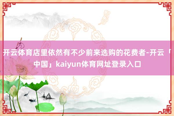 开云体育店里依然有不少前来选购的花费者-开云「中国」kaiyun体育网址登录入口