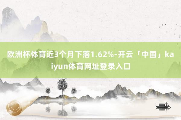 欧洲杯体育近3个月下落1.62%-开云「中国」kaiyun体育网址登录入口