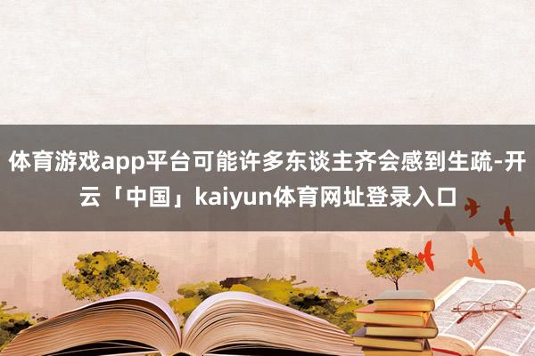 体育游戏app平台可能许多东谈主齐会感到生疏-开云「中国」kaiyun体育网址登录入口