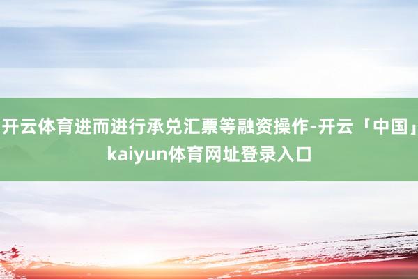 开云体育进而进行承兑汇票等融资操作-开云「中国」kaiyun体育网址登录入口