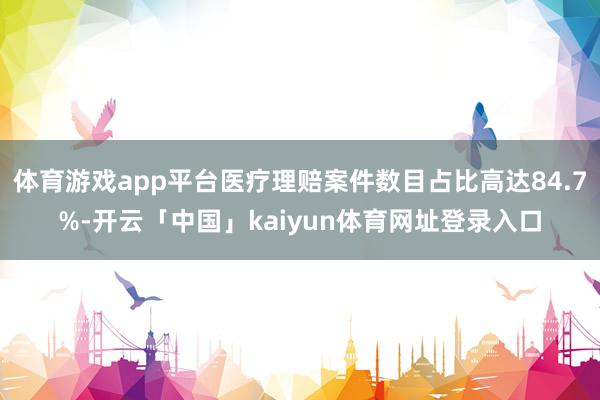 体育游戏app平台医疗理赔案件数目占比高达84.7%-开云「中国」kaiyun体育网址登录入口