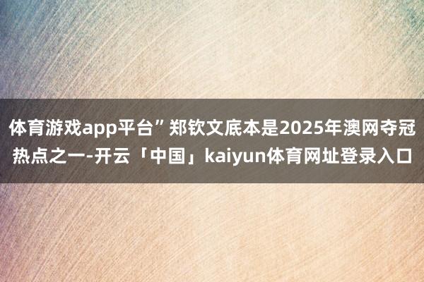 体育游戏app平台”郑钦文底本是2025年澳网夺冠热点之一-开云「中国」kaiyun体育网址登录入口