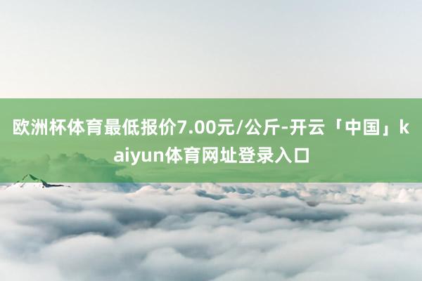欧洲杯体育最低报价7.00元/公斤-开云「中国」kaiyun体育网址登录入口