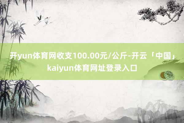 开yun体育网收支100.00元/公斤-开云「中国」kaiyun体育网址登录入口