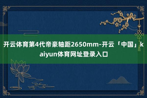 开云体育第4代帝豪轴距2650mm-开云「中国」kaiyun体育网址登录入口