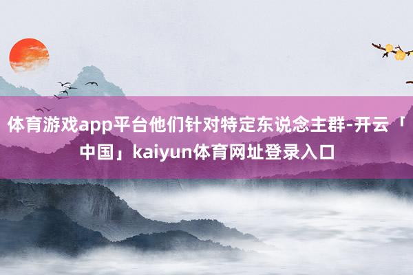 体育游戏app平台他们针对特定东说念主群-开云「中国」kaiyun体育网址登录入口