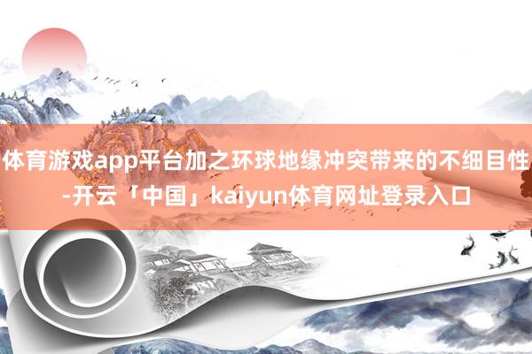 体育游戏app平台加之环球地缘冲突带来的不细目性-开云「中国」kaiyun体育网址登录入口